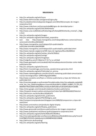 BIBLIOGRAFIA
 http://es.wikipedia.org/wiki/Icono
 http://www.definicionabc.com/general/signo.php
 http://cuidadohombrestrabajando.blogspot.com/2011/03/concepto-de-imagen-
corporativa.html
 http://www.slideshare.net/jesicasoledad88/signo-de-identidad-parte-i
 http://es.wikipedia.org/wiki/S%C3%ADmbolo
 http://www.unav.es/biblioteca/fondoantiguo/hufaexp20/Deleitando_ensena/1._Orige
n.html
 http://es.wikipedia.org/wiki/Imagen
 http://es.wikipedia.org/wiki/Identidad_corporativa
 Leer más: http://www.monografias.com/trabajos66/marca-comercial/marca-
comercial2.shtml#ixzz34x9zkQi9
 http://www.monografias.com/trabajos15/la-publicidad/la-
publicidad.shtml#ixzz34xCMl3M9
 http://www.monografias.com/trabajos15/la-publicidad/la-publicidad.shtml
 http://www.tiposde.org/general/595-tipos-de-logotipos/#ixzz34xGMlAcG
 http://es.wikipedia.org/wiki/Isotipo_(dise%C3%B1o)
 http://es.wikipedia.org/wiki/Isologo
 http://es.wikipedia.org/wiki/Imagotipo
 http://redgrafica.com/El-Material-P-O-P-y-su-utilidad
 http://www.gestiopolis.com/canales6/mkt/mercadeopuntocom/revistas-como-medio-
publicitario.htm
 http://es.wikipedia.org/wiki/Anuncio
 http://html.rincondelvago.com/revistas_caracteristicas-generales.html
 http://es.wikipedia.org/wiki/Publicidad_en_prensa
 http://www.marketingdirecto.com/diccionario-marketing-publicidad-comunicacion-
nuevas-tecnologias/flyer-2/#PXm9LgoqSlAiWBXa
 http://www.socialetic.com/flyers-o-folletos-publicitarios-y-tipos-de-folletos-de-
publicidad.html
 http://translate.google.co.ve/translate?hl=es&sl=en&u=http://en.wikipedia.org/wiki/B
elow_the_line_(advertising)&prev=/search%3Fq%3DATL,%2BBTL,%2BBTL,TTL,OTL,%2
BMARKETING%2BDE%2BGUERRILLA%26sa%3DX%26biw%3D1024%26bih%3D485
 https://sites.google.com/site/publicidadsites/medios-publicitarios
 https://espanol.answers.yahoo.com/question/index?qid=20070916182227AAsVJvl
 http://definicion.mx/afiche/#ixzz352qN2zP3
 http://es.wikipedia.org/wiki/Valla_publicitaria
 http://es.wikipedia.org/wiki/P%C3%A1gina_web
 http://composicionytiposdestand.blogspot.com/2009/03/composicion-y-tipos-del-
stand.html
 http://www.airecreativo.com/producto-digital-display
 http://es.wikipedia.org/wiki/Display_publicitario
 http://www.gimena3d.com/diseno-grafico/diseno-de-imagen-corporativa/
 http://www.publiplanet.net/diseno-grafico/papeleria-corporativa.html
 http://es.wikipedia.org/wiki/Se%C3%B1al%C3%A9tica
 http://mercadeoypublicidad.com/Secciones/Biblioteca/DetalleBiblioteca.php?recordI
D=6278&PHPSESSID=2a0cdbcebc2c1282048f443065198688
 http://definicion.de/branding/
 http://es.wikipedia.org/wiki/Naming
 