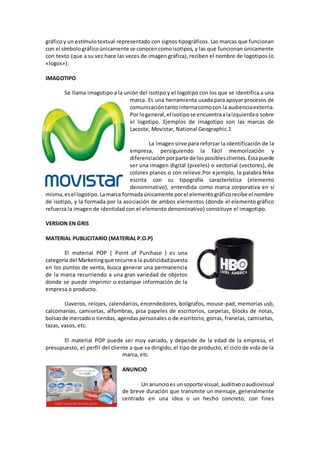 gráficoy un estímulotextual representado con signos tipográficos. Las marcas que funcionan
con el símbolográficoúnicamente se conocencomoisotipos, y las que funcionan únicamente
con texto (que a su vez hace las veces de imagen gráfica), reciben el nombre de logotipos (o
«logos»).
IMAGOTIPO
Se llama imagotipo a la unión del isotipo y el logotipo con los que se identifica a una
marca. Es una herramienta usada para apoyar procesos de
comunicacióntantointernacomocon la audienciaexterna.
Por logeneral,el isotipose encuentraalaizquierdao sobre
el logotipo. Ejemplos de imagotipo son las marcas de
Lacoste, Movistar, National Geographic.1
La imagensirve para reforzar la identificación de la
empresa, persiguiendo la fácil memorización y
diferenciaciónporparte de losposiblesclientes.Éstapuede
ser una imagen digital (pixeles) o vectorial (vectores), de
colores planos o con relieve.Por ejemplo, la palabra Nike
escrita con su tipografía característica (elemento
denominativo), entendida como marca corporativa en sí
misma,esel logotipo.Lamarca formadaúnicamente porel elementográficorecibe el nombre
de isotipo, y la formada por la asociación de ambos elementos (donde el elemento gráfico
refuerza la imagen de identidad con el elemento denominativo) constituye el imagotipo.
VERSION EN GRIS
MATERIAL PUBLICITARIO (MATERIAL P.O.P)
El material POP ( Point of Purchase ) es una
categoría del Marketingque recurre a la publicidadpuesta
en los puntos de venta, busca generar una permanencia
de la marca recurriendo a una gran variedad de objetos
donde se puede imprimir o estampar información de la
empresa o producto.
Llaveros, relojes, calendarios, encendedores, bolígrafos, mouse-pad, memorias usb,
calcomanías, camisetas, alfombras, pisa papeles de escritorios, carpetas, blocks de notas,
bolsasde mercadoo tiendas, agendas personales o de escritorio, gorras, franelas, camisetas,
tazas, vasos, etc.
El material POP puede ser muy variado, y depende de la edad de la empresa, el
presupuesto, el perfil del cliente a que va dirigido, el tipo de producto, el ciclo de vida de la
marca, etc.
ANUNCIO
Un anuncioes unsoporte visual,auditivooaudiovisual
de breve duración que transmite un mensaje, generalmente
centrado en una idea o un hecho concreto, con fines
 