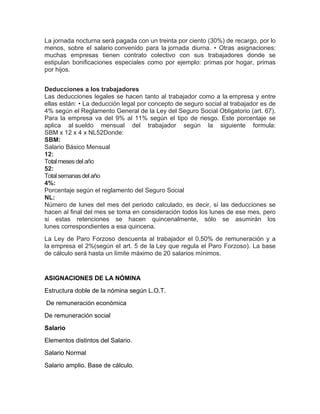 La jornada nocturna será pagada con un treinta por ciento (30%) de recargo, por lo
menos, sobre el salario convenido para la jornada diurna. • Otras asignaciones:
muchas empresas tienen contrato colectivo con sus trabajadores donde se
estipulan boniﬁcaciones especiales como por ejemplo: primas por hogar, primas
por hijos.
Deducciones a los trabajadores
Las deducciones legales se hacen tanto al trabajador como a la empresa y entre
ellas están: • La deducción legal por concepto de seguro social al trabajador es de
4% según el Reglamento General de la Ley del Seguro Social Obligatorio (art. 67).
Para la empresa va del 9% al 11% según el tipo de riesgo. Este porcentaje se
aplica al sueldo mensual del trabajador según la siguiente formula:
SBM x 12 x 4 x NL52Donde:
SBM:
Salario Básico Mensual
12:
Totalmeses delaño
52:
Totalsemanasdelaño
4%:
Porcentaje según el reglamento del Seguro Social
NL:
Número de lunes del mes del periodo calculado, es decir, sí las deducciones se
hacen al ﬁnal del mes se toma en consideración todos los lunes de ese mes, pero
si estas retenciones se hacen quincenalmente, sólo se asumirán los
lunes correspondientes a esa quincena.
La Ley de Paro Forzoso descuenta al trabajador el 0,50% de remuneración y a
la empresa el 2%(según el art. 5 de la Ley que regula el Paro Forzoso). La base
de cálculo será hasta un límite máximo de 20 salarios mínimos.
ASIGNACIONES DE LA NÓMINA
Estructura doble de la nómina según L.O.T.
De remuneración económica
De remuneración social
Salario
Elementos distintos del Salario.
Salario Normal
Salario amplio. Base de cálculo.
 