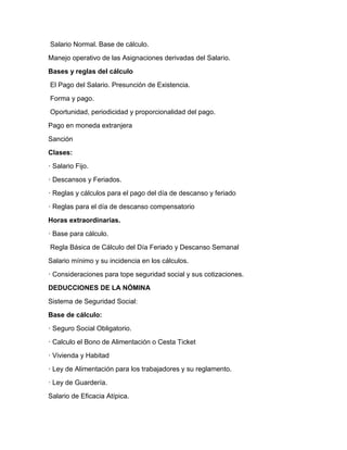 Salario Normal. Base de cálculo.
Manejo operativo de las Asignaciones derivadas del Salario.
Bases y reglas del cálculo
El Pago del Salario. Presunción de Existencia.
Forma y pago.
Oportunidad, periodicidad y proporcionalidad del pago.
Pago en moneda extranjera
Sanción
Clases:
· Salario Fijo.
· Descansos y Feriados.
· Reglas y cálculos para el pago del día de descanso y feriado
· Reglas para el día de descanso compensatorio
Horas extraordinarias.
· Base para cálculo.
Regla Básica de Cálculo del Día Feriado y Descanso Semanal
Salario mínimo y su incidencia en los cálculos.
· Consideraciones para tope seguridad social y sus cotizaciones.
DEDUCCIONES DE LA NÓMINA
Sistema de Seguridad Social:
Base de cálculo:
· Seguro Social Obligatorio.
· Calculo el Bono de Alimentación o Cesta Ticket
· Vivienda y Habitad
· Ley de Alimentación para los trabajadores y su reglamento.
· Ley de Guardería.
Salario de Eficacia Atípica.
 