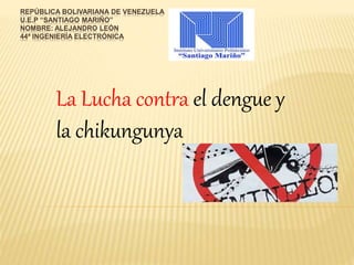 REPÚBLICA BOLIVARIANA DE VENEZUELA 
U.E.P “SANTIAGO MARIÑO” 
NOMBRE: ALEJANDRO LEÓN 
44ª INGENIERÍA ELECTRÓNICA 
La Lucha contra el dengue y 
la chikungunya 
 
