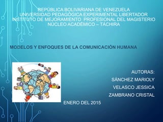 REPÚBLICA BOLIVARIANA DE VENEZUELA
UNIVERSIDAD PEDAGÓGICA EXPERIMENTAL LIBERTADOR
INSTITUTO DE MEJORAMIENTO PROFESIONAL DEL MAGISTERIO
NÚCLEO ACADÉMICO – TÁCHIRA
MODELOS Y ENFOQUES DE LA COMUNICACIÓN HUMANA
AUTORAS:
SÁNCHEZ MARIOLY
VELASCO JESSICA
ZAMBRANO CRISTAL
ENERO DEL 2015
 