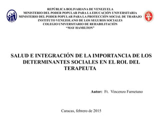 REPÚBLICA BOLIVARIANA DE VENEZUELA
MINISTERIO DEL PODER POPULAR PARA LA EDUCACIÓN UNIVERSITARIA
MINISTERIO DEL PODER POPULAR PARA LA PROTECCIÓN SOCIAL DE TRABAJO
INSTITUTO VENEZOLANO DE LOS SEGUROS SOCIALES
COLEGIO UNIVERSITARIO DE REHABILITACIÓN
“MAY HAMILTON”
SALUD E INTEGRACIÓN DE LA IMPORTANCIA DE LOS
DETERMINANTES SOCIALES EN EL ROL DEL
TERAPEUTA
Autor: Ft. Vincenzo Farnetano
Caracas, febrero de 2015
 