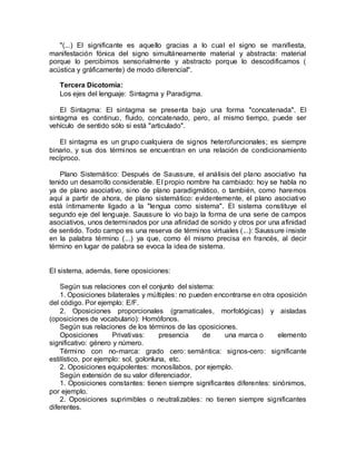 "(...) El significante es aquello gracias a lo cual el signo se manifiesta,
manifestación fónica del signo simultáneamente material y abstracta: material
porque lo percibimos sensorialmente y abstracto porque lo descodificamos (
acústica y gráficamente) de modo diferencial".
Tercera Dicotomía:
Los ejes del lenguaje: Sintagma y Paradigma.
El Sintagma: El sintagma se presenta bajo una forma "concatenada". El
sintagma es continuo, fluido, concatenado, pero, al mismo tiempo, puede ser
vehículo de sentido sólo si está "articulado".
El sintagma es un grupo cualquiera de signos heterofuncionales; es siempre
binario, y sus dos términos se encuentran en una relación de condicionamiento
recíproco.
Plano Sistemático: Después de Saussure, el análisis del plano asociativo ha
tenido un desarrollo considerable. El propio nombre ha cambiado: hoy se habla no
ya de plano asociativo, sino de plano paradigmático, o también, como haremos
aquí a partir de ahora, de plano sistemático: evidentemente, el plano asociativo
está íntimamente ligado a la "lengua como sistema". El sistema constituye el
segundo eje del lenguaje. Saussure lo vio bajo la forma de una serie de campos
asociativos, unos determinados por una afinidad de sonido y otros por una afinidad
de sentido. Todo campo es una reserva de términos virtuales (...): Saussure insiste
en la palabra término (...) ya que, como él mismo precisa en francés, al decir
término en lugar de palabra se evoca la idea de sistema.
El sistema, además, tiene oposiciones:
Según sus relaciones con el conjunto del sistema:
1. Oposiciones bilaterales y múltiples: no pueden encontrarse en otra oposición
del código. Por ejemplo: E/F.
2. Oposiciones proporcionales (gramaticales, morfológicas) y aisladas
(oposiciones de vocabulario): Homófonos.
Según sus relaciones de los términos de las oposiciones.
Oposiciones Privativas: presencia de una marca o elemento
significativo: género y número.
Término con no-marca: grado cero: semántica: signos-cero: significante
estilístico, por ejemplo: sol, golonluna, etc.
2. Oposiciones equipolentes: monosílabos, por ejemplo.
Según extensión de su valor diferenciador.
1. Oposiciones constantes: tienen siempre significantes diferentes: sinónimos,
por ejemplo.
2. Oposiciones suprimibles o neutralizables: no tienen siempre significantes
diferentes.
 