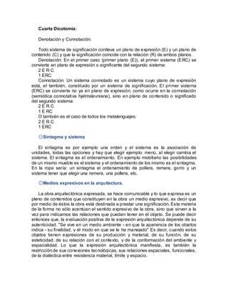 Cuarta Dicotomía:
Denotación y Connotación.
Todo sistema de significación conlleva un plano de expresión (E) y un plano de
contenido (C) y que la significación coincide con la relación (R) de ambos planos.
Denotación: En el primer caso (primer plano (E)), el primer sistema (ERC) se
convierte en plano de expresión o significante del segundo sistema:
2 E R C
1 ERC
Connotación: Un sistema connotado es un sistema cuyo plano de expresión
está, el también, constituido por un sistema de significación. El primer sistema
(ERC) se convierte no ya en plano de expresión, como ocurre en la connotación
(semiótica connotativa hjelmslevniana), sino en plano de contenido o significado
del segundo sistema:
2 E R C
1 E RC
O también es el caso de todos los metalenguajes:
2 E R C
1 ERC
۞Sintagma y sistema
El sintagma es por ejemplo una orden y el sistema es la asociación de
unidades, todas las opciones y hay que elegir ejemplo: menú, al elegir cambia el
sistema. El sintagma es el ordenamiento. En ejemplo mobiliario las posibilidades
de un mismo mueble es el sistema y el ordenamiento de los mismo es el sintagma.
En la ropa sería: un sintagma el ordenamiento de pollera, remera, gorro y un
sistema tener que elegir una remera, una pollera, etc.
۞Medios expresivos en la arquitectura.
La obra arquitectónica expresada, se hace comunicable y lo que expresa es un
pleno de contenidos que constituyen en la obra un medio expresivo, es decir que
por medio de éstos la obra está destinada a prestar una significación. Esta materia
de la forma no sólo acentúan el sentido expresivo de la obra, sino que sirven a la
vez para indicarnos las relaciones que puedan tener en el objeto. Se puede decir
entonces que, la evaluación positiva de la expresión arquitectónica depende de su
autenticidad. "Se vive en un medio ambiente - en que la apariencia de los objetos
indica - su finalidad, y el modo en que se le ha manejado" Es decir, cuando estos
objetos tienen expresiones de su producción y material, de su función, de su
esteticidad, de su relación con el contexto, y de la conformación del ambiente y
espacialidad. Lo que la expresión arquitectónica manifiesta, es también la
restricción de sus conexiones tecnológicas, sus relaciones espaciales, funcionales,
de la dialéctica entre resistencia material, límite y espacio.
 