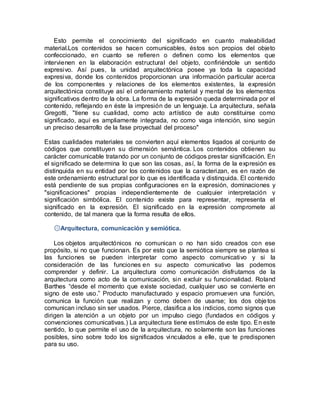 Esto permite el conocimiento del significado en cuanto maleabilidad
material.Los contenidos se hacen comunicables, éstos son propios del objeto
confeccionado, en cuanto se refieren o definen como los elementos que
intervienen en la elaboración estructural del objeto, confiriéndole un sentido
expresivo. Así pues, la unidad arquitectónica posee ya toda la capacidad
expresiva, donde los contenidos proporcionan una información particular acerca
de los componentes y relaciones de los elementos existentes, la expresión
arquitectónica constituye así el ordenamiento material y mental de los elementos
significativos dentro de la obra. La forma de la expresión queda determinada por el
contenido, reflejando en éste la impresión de un lenguaje. La arquitectura, señala
Gregotti, "tiene su cualidad, como acto artístico de auto constituirse como
significado, aquí es ampliamente integrada, no como vaga intención, sino según
un preciso desarrollo de la fase proyectual del proceso"
Estas cualidades materiales se convierten aquí elementos ligados al conjunto de
códigos que constituyen su dimensión semántica. Los contenidos obtienen su
carácter comunicable tratando por un conjunto de códigos prestar significación. En
el significado se determina lo que son las cosas, así, la forma de la expresión es
distinguida en su entidad por los contenidos que la caracterizan, es en razón de
este ordenamiento estructural por lo que es identificada y distinguida. El contenido
está pendiente de sus propias configuraciones en la expresión, dominaciones y
"significaciones" propias independientemente de cualquier interpretación y
significación simbólica. El contenido existe para representar, representa el
significado en la expresión. El significado en la expresión compromete al
contenido, de tal manera que la forma resulta de ellos.
۞Arquitectura, comunicación y semiótica.
Los objetos arquitectónicos no comunican o no han sido creados con ese
propósito, si no que funcionan. Es por esto que la semiótica siempre se plantea si
las funciones se pueden interpretar como aspecto comunicativo y si la
consideración de las funciones en su aspecto comunicativo las podemos
comprender y definir. La arquitectura como comunicación disfrutamos de la
arquitectura como acto de la comunicación, sin excluir su funcionalidad. Roland
Barthes “desde el momento que existe sociedad, cualquier uso se convierte en
signo de este uso.” Producto manufacturado y espacio promueven una función,
comunica la función que realizan y como deben de usarse; los dos objetos
comunican incluso sin ser usados. Pierce, clasifica a los indicios, como signos que
dirigen la atención a un objeto por un impulso ciego (fundados en códigos y
convenciones comunicativas.) La arquitectura tiene estímulos de este tipo. En este
sentido, lo que permite el uso de la arquitectura, no solamente son las funciones
posibles, sino sobre todo los significados vinculados a elle, que te predisponen
para su uso.
 