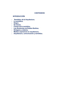 CONTENIDOS
INTRODUCCIÓN
o Semiótica de la Arquitectura.
o La semiótica.
o Origen.
o Se miosis.
o Campo de la semiótica.
o Las dicotomías de Roldan Barthes.
o Sintagma y sistema.
o Medios expresivos en arquitectura.
o Arquitectura, comunicación y semiótica.
 
