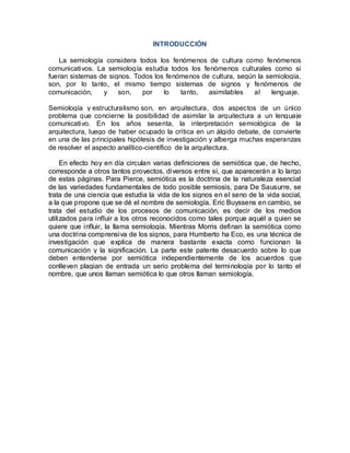 INTRODUCCIÓN
La semiología considera todos los fenómenos de cultura como fenómenos
comunicativos. La semiología estudia todos los fenómenos culturales como si
fueran sistemas de signos. Todos los fenómenos de cultura, según la semiología,
son, por lo tanto, el mismo tiempo sistemas de signos y fenómenos de
comunicación, y son, por lo tanto, asimilables al lenguaje.
Semiología y estructuralismo son, en arquitectura, dos aspectos de un único
problema que concierne la posibilidad de asimilar la arquitectura a un lenguaje
comunicativo. En los años sesenta, la interpretación semiológica de la
arquitectura, luego de haber ocupado la crítica en un álgido debate, de convierte
en una de las principales hipótesis de investigación y alberga muchas esperanzas
de resolver el aspecto analítico-científico de la arquitectura.
En efecto hoy en día circulan varias definiciones de semiótica que, de hecho,
corresponde a otros tantos proyectos, diversos entre sí, que aparecerán a lo largo
de estas páginas. Para Pierce, semiótica es la doctrina de la naturaleza esencial
de las variedades fundamentales de todo posible semiosis, para De Sausurre, se
trata de una ciencia que estudia la vida de los signos en el seno de la vida social,
a la que propone que se dé el nombre de semiología. Eric Buyssens en cambio, se
trata del estudio de los procesos de comunicación, es decir de los medios
utilizados para influir a los otros reconocidos como tales porque aquél a quien se
quiere que influir, la llama semiología. Mientras Morris definan la semiótica como
una doctrina comprensiva de los signos, para Humberto ha Eco, es una técnica de
investigación que explica de manera bastante exacta como funcionan la
comunicación y la significación. La parte este patente desacuerdo sobre lo que
deben entenderse por semiótica independientemente de los acuerdos que
conlleven plagian de entrada un serio problema del terminología por lo tanto el
nombre, que unos llaman semiótica lo que otros llaman semiología.
 