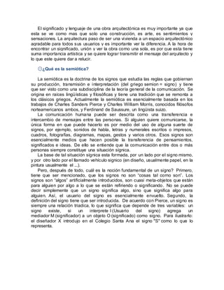 El significado y lenguaje de una obra arquitectónica es muy importante ya que
esta se ve como mas que solo una construcción, es arte, es sentimientos y
sensaciones. La arquitectura paso de ser una vivienda a un espacio arquitectónico
agradable para todos sus usuarios y es importante ver la diferencia. A la hora de
encontrar un significado, unión y ver la obra como una sola, es por que esta tiene
suma importancia artística y se quiere lograr transmitir el mensaje del arquitecto y
lo que este quiere dar a relucir.
۞¿Qué es la semiótica?
La semiótica es la doctrina de los signos que estudia las reglas que gobiernan
su producción, transmisión e interpretación (del griego semion = signo) y tiene
que ser visto como una subdisciplina de la teoría general de la comunicación. Se
origina en raíces lingüísticas y filosóficas y tiene una tradición que se remonta a
los clásicos griegos. Actualmente la semiótica es esencialmente basada en los
trabajos de Charles Sanders Pierce y Charles William Morris, conocidos filósofos
norteamericanos ambos, y Ferdinand de Saussure, un lingüista suizo.
La comunicación humana puede ser descrita como una transferencia e
intercambio de mensajes entre las personas. Si alguien quiere comunicarse, la
única forma en que puede hacerlo es por medio del uso de alguna suerte de
signos, por ejemplo, sonidos de habla, letras y numerales escritos o impresos,
cuadros, fotografías, diagramas, mapas, gestos y varios otros. Esos signos son
esencialmente medios que hacen posible la transferencia de pensamientos,
significados e ideas. De ello se entiende que la comunicación entre dos o más
personas siempre constituye una situación sígnica.
La base de tal situación sígnica esta formada, por un lado por el signo mismo,
y por otro lado por el llamado vehículo signico (en diseño, usualmente papel, en la
pintura usualmente el ...).
Pero, después de todo, cuál es la noción fundamental de un signo? Primero,
tiene que ser mencionado, que los signos no son “cosas tal como son”. Los
signos son “algos” artificialmente introducidos, son cuasi meta-objetos que están
para alguien por algo a lo que se están refiriendo o significando. No se puede
decir simplemente que un signo significa algo, sino que significa algo para
alguien. Así, el usuario del signo es esencialmente envuelto. Segundo, la
definición del signo tiene que ser introducida. De acuerdo con Pierce, un signo es
siempre una relación triadica, lo que significa que depende de tres variables: un
signo existe, si un interprete I (Usuario del signo) agrega un
mediador M (significador) a un objeto O (significado) como signo. Para ilustrarlo:
el diseñador X introdujo en el Colegio Santa Ana el signo "S" como lo que lo
representa.
 