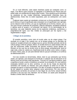 En un nivel diferente, cada objeto diseñado puede ser analizado como un
signo. Fue Morris quien propuso un agregado a la definición de Pierce para así
poder tratar con problemas de signos paso a paso. Esto significa que la semiótica
es estudiada en tres niveles diferentes, representando diferentes tipos de
abstracciones. Estos tres no están separados, pero se sobreponen uno sobre
otro.
Cualquier signo puede ser estudiado, primero por su forma percibida; segundo
por la forma en que el significado esta conectado con el significador (por ejemplo,
por la relación entre la forma y lo que es significado por la forma); tercero, por su
uso (que incluye cuestiones de propósito y efectos deseados, resultados prácticos
y valores para el usuario y el productor del signo). En la terminología de la
semiótica, uno esta hablando acerca de los aspectos sintácticos, semánticos y
pragmáticos del signo. Los tres niveles se preocupan por los signos y las
regularidades o reglas.
۞Origen de la semiótica.
El vocablo semiótica, como todo el mundo sabe, es de origen griego. Fue
acuñado en el siglo II de nuestra era, en la lengua griega es un derivado de
escena el vocablo primario tan antiguo que se usó se remontan periodo oral de la
cultura griega. Entre los griegos, efecto, el vocablo Sema se usaba desde antes de
que las tradiciones orales emanadas del periodo micénico fueran fijadas por
Homero en los que hoy es tenido como la ética griega, probablemente hacia el
siglo siete, antes de nuestra era. Significaba tanto la señal, como indicio, el signo,
la marca. Sena, pues, se usó para denotar todo lo que por contraste a un continuo
se diferenciada de él.
Con ese vocablo se denominaba, efecto, todo lo que sobresalía que hemos
usado, por ejemplo, para designar el montículo o cualquier tipo de elevación en el
terreno como los túmulos colas sepulturas. Y de aquí en una época posterior, pasó
a significar el santo y seña, el distintivo convenido, la contraseña. En una tradición
empezaba también por la obra numérica, en una de las líneas de desarrollo
semántico del vocablo se interesó usar para designar la señal en el cielo, el
presagio el augurio, el hecho portentoso. Con ello, el vocablo conquistó el universo
de los celeste en sentido tanto religioso como astronómico. Por otro lado, el
deslizamiento semántico de semana lo hizo llegar de una forma natural ámbitos
cercanos a los que aquí nos interesan. Se me efecto, se usado para designar la
frontera a límite entre los territorios.
 