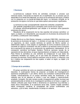 ۞Semiosis
La semiosis es cualquier forma de actividad, conducta o proceso que
involucre signos. Incluyendo la creación de un significado. Es un proceso que se
desarrolla en la mente del intérprete; se inicia con la percepción del signo y finaliza
con la presencia en su mente del objeto del signo. La semiosis consiste en la
producción de signos o la forma en que éstos operan para producir significados.
La semiosis es vista conceptualmente desde tres vertientes actualmente:
Una vertiente pragmática que lo conceptúa como acción de los signos.
El enfoque estructural-generativo que adopta a la semiosis como operación
productora de signos.
Resultante de la cooperación de los tres soportes del proceso semiótico: un
signo, su objeto y un interpretante, que coayudan en el proceso de producción de
un sentido y construcción de la realidad.
Charles Morris en su libro Signos, lenguaje y conducta (1962:336), menciona que
la semiosis es el proceso de signo, (...), proceso en que algo se torna signo para
un organismo, es decir, sucede semiosis en opinión de Morris cuando un
determinado objeto o cosa adopta un significado en torno al sistema social y se
convierte en signo.En conclusión nos dan a definir a la semiosis como el proceso
de la asociación de signos en la producción de significación interpretativa. En la
concepción semiótica de Charles Sanders Peirce la semiosis resulta de la
operación de tres elementos: el signo (representamen), el objeto y el interpretante.
Para Peirce la semiótica es una vertiente de la lógica por lo que todos los
contenidos mentales son signos, por lo que todos los procesos mentales son
procesos de semiosis. Peirce definió la semiosis como la acción, o influencia, que
es o implica una cooperación de tres sujetos, a saber un signo, su objeto y el
interpretante.
۞Campo de la semiótica.
El campo semiótico tal como se presenta actualmente, en toda su variedad y
desorden. A continuación hemos de proponer un modelo de investigación en
apariencia simplificados Y, por último, hemos de contradecir continuamente este
modelo, individualizando en el campo semiótico todos los fenómenos y los
métodos que no se adecuan al mismo y que nos obligan a reestructurarlo,
ampliarlo, corregirlo. De esta manera quizás conseguiremos perfilar (aunque sea
provisionalmente) el ámbito de la investigación semiótica en el futuro y sugerir un
método unificado para hacer frente a fenómenos en apariencia muy distintos y
hasta ahora irreductibles. Si la operación tiene éxito, nuestro modelo semiótico
habrá conseguido mantener la complejidad del campo confiriéndole una
estructura, y por lo tanto, transformando el campo en sistema.
 