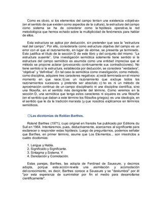 Como es obvio, si los elementos del campo tenían una existencia «objetiva»
(en el sentido de que existen como aspectos de la cultura), la estructura del campo
como sistema se ha de considerar como la hipótesis operativa, la red
metodológica que hemos echado sobre la multiplicidad de fenómenos para hablar
de ellos.
Esta estructura se aplica por deducción, sin pretender que sea la “estructura
real del campo”. Por ello, considerarla como estructura objetiva del campo es un
error con el que el razonamiento, en lugar de abrirse, se presenta ya terminado.
Esto justifica el título de la sección D de este libro y del conjunto del mismo: “La
estructura ausente”. Una investigación semiótica solamente tiene sentido si la
estructura del campo semiótico es asumida como una entidad imprecisa que el
método se propone aclarar (provocando continuamente sus contradicciones). No
tiene sentido si la estructura, establecida por deducción, se considera “verdadera”,
“objetiva” y “definitiva”. En tal caso la semiótica como investigación, como método,
como disciplina, adquiere tres caracteres negativos: a) está terminada en el mismo
momento en que nace; b) es un razonamiento que excluye todos los
razonamientos sucesivos y pretende ser absoluto; c) no es ni un método de
aproximación continuo de un campo disciplinario ni una disciplina científica, sino
una filosofía, en el sentido más denigrante del término. Como veremos en la
sección D, una semiótica que tenga estos caracteres ni siquiera es una filosofía
(en el sentido que daban a este término los filósofos griegos): es una ideología, en
el sentido que le da la tradición marxista (y que nosotros explicamos en términos
semióticos.
۞Las dicotomías de Roldan Barthes.
Roland Barthes (1971), cuyo original en francés fue publicado por Editions du
Suil en 1964. Intentaremos, pues, deductivamente, acercarnos al significante para
esclarecer o responder estas hipótesis. Luego de preguntarnos, podemos señalar
que Barthes, en primer término, asume que Los Elementos... son irrestrictos a
cuatro dicotomías:
1. Lengua y Habla.
2. Significado y Significante.
3. Sintagma y Sistema. Y
4. Denotación y Connotación.
Estas parejas, Barthes, las adopta de Ferdinad de Saussure, y decimos
adopta, porque esta acción revela una asimilación y acomodación
del conocimiento, es decir, Barthes conoce a Saussure y se "deslumbra" por él
"por esta esperanza de suministrar por fin el medio para desarrollarse
científicamente".
 