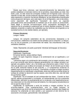 Desde aquí toma, entonces, casi deconstructivamente los elementos que
podrán establecer el derrotero teórico de la semiótica, desarrollada por éste más
tarde, pues, no sólo revisa los conceptos vertidos por el lingüista suizo, sino que
además va más allá, incluso probando algunas ideas que superan al maestro, mas
esta superación a costa de una lectura ideológica, ya que desarrolla el significante
como proyección del signo, pero este signo no es el lingüístico, sino el semiótico,
como expansión del significante "sociedad", es decir, se expande
para poder armar estructuralmente la realidad que el ser social va produciendo,
hasta llegar a formular la función-signo como connotación tecnológica en
oposición de la connotación existencial que el mismo Barthes propone. En otras
palabras, propende a explicar las realidades que los hombres van erigiendo en la
sociedad (como el cine realista italiano, por ejemplo).
Primera Dicotomía:
Lengua / Habla:
Lengua: Un conjunto sistemático de las convenciones necesarias a la
comunicación, indiferente a la materia de las señales que la componen. La lengua,
es a la vez el producto y el instrumento del habla: nos encontramos ante una
verdadera dialéctica.
Habla: Representa a la parte puramente individual del lenguaje (el discurso).
Segunda Dicotomía:
Significado / Significante:
En primer término, ambos definen Signo.
Signo: El signo lingüístico designa a la combinación de un significado y un
significante.
"Llamamos signo a la combinación del concepto y de la imagen acústica: pero
en el uso corriente este término designa generalmente a la imagen acústica, por
ejemplo una palabra ('arbor', etc.). Se olvida que si llamamos signo a 'arbor' no es
más que gracias a que conlleva el concepto de "árbol", de tal manera que la idea
de la parte sensorial implica la del conjunto. (...) Y proponemos conservar la
palabra signo para designar el conjunto, y reemplazar concepto e imagen acústica
respectivamente con significado y significante; estos dos últimos términos tienen la
ventaja de señalar la oposición que los separa, sea entre ellos dos, sea del total
de que forman parte".
Significado: "Es el concepto al cual corresponden las ideas... Cuando se dice
que los valores corresponden a conceptos, se sobreentiende que son puramente
diferenciales, definidos no positivamente por su contenido, sino negativamente por
sus relaciones con los otros términos del sistema. Su más exacta característica es
ser lo que los otros no son".
Significante: El significante o serie de sonidos o imagen acústica "no es
el sonido material, cosa puramente física, sino su huella psíquica, la
representación que de él nos da el testimonio de nuestros sentidos; esa imagen es
sensorial "es solamente en este sentido y por oposición al otro término de la
asociación, el concepto, generalmente más abstracto".
 