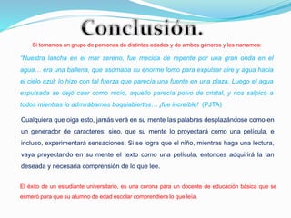 Si tomamos un grupo de personas de distintas edades y de ambos géneros y les narramos:
“Nuestra lancha en el mar sereno, fue mecida de repente por una gran onda en el
agua… era una ballena, que asomaba su enorme lomo para expulsar aire y agua hacia
el cielo azul; lo hizo con tal fuerza que parecía una fuente en una plaza. Luego el agua
expulsada se dejó caer como rocío, aquello parecía polvo de cristal, y nos salpicó a
todos mientras lo admirábamos boquiabiertos… ¡fue increíble! (PJTA)
Cualquiera que oiga esto, jamás verá en su mente las palabras desplazándose como en
un generador de caracteres; sino, que su mente lo proyectará como una película, e
incluso, experimentará sensaciones. Si se logra que el niño, mientras haga una lectura,
vaya proyectando en su mente el texto como una película, entonces adquirirá la tan
deseada y necesaria comprensión de lo que lee.
El éxito de un estudiante universitario, es una corona para un docente de educación básica que se
esmeró para que su alumno de edad escolar comprendiera lo que leía.
 