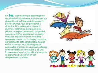 En lugar habrá que desarraigar de
las mentes escolares que, hay que leer por
obligación e inculcarles que la lectura es
para divertirnos, que es gratificante y
dinámica. Si observamos a nuestros
alumnos, notaremos muy pronto que
poseen un espíritu altamente competitivo;
no es de extrañar, puesto que los seres
humanos andamos en una incesante
competencia en todo, por todo y con todos.
Aprovechando esta característica natural
en los humanos, es posible organizar
actividades prácticas en un espacio abierto
como la cancha de la escuela; y de una
forma amena, que los emocione y estimule,
conseguir que se esfuercen por
comprender lo que leen.
 
