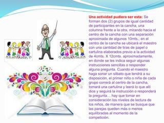 Una actividad pudiera ser esta: Se
forman dos (2) grupos de igual cantidad
de participantes en la cancha, una
columna frente a la otra, mirando hacia el
centro de la cancha con una separación
aproximada de algunos 10mts.; en el
centro de la cancha se ubicará el maestro
con una cantidad de tiras de papel o
cartulina elaborados previo a la actividad
de 4cmts. X 12cmts. aproximadamente,
en donde se les indica seguir algunas
instrucciones sencillas o responder
alguna pregunta. Cuando el maestro
haga sonar un silbato que tendrá a su
disposición, el primer niño o niña de cada
grupo correrá al centro de la cancha,
tomará una cartulina y leerá lo que allí
dice y seguirá la instrucción o responderá
la pregunta… hay que tomar en
consideración los niveles de lectura de
los niños, de manera que se busque que
las parejas queden más o menos
equilibradas al momento de la
competición.
 