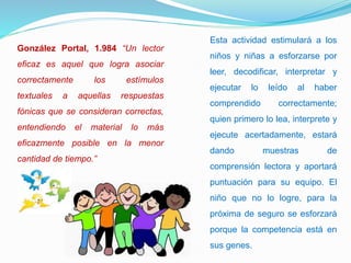 González Portal, 1.984 “Un lector
eficaz es aquel que logra asociar
correctamente los estímulos
textuales a aquellas respuestas
fónicas que se consideran correctas,
entendiendo el material lo más
eficazmente posible en la menor
cantidad de tiempo.”
Esta actividad estimulará a los
niños y niñas a esforzarse por
leer, decodificar, interpretar y
ejecutar lo leído al haber
comprendido correctamente;
quien primero lo lea, interprete y
ejecute acertadamente, estará
dando muestras de
comprensión lectora y aportará
puntuación para su equipo. El
niño que no lo logre, para la
próxima de seguro se esforzará
porque la competencia está en
sus genes.
 