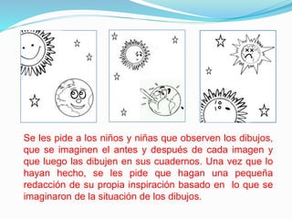 Se les pide a los niños y niñas que observen los dibujos,
que se imaginen el antes y después de cada imagen y
que luego las dibujen en sus cuadernos. Una vez que lo
hayan hecho, se les pide que hagan una pequeña
redacción de su propia inspiración basado en lo que se
imaginaron de la situación de los dibujos.
 