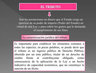 Son las prestaciones en dinero que el Estado exige en
ejercicio de su poder de imperio (Poder del Estado) en
virtud de una Ley y para cubrir los gastos que le demanda
el cumplimiento de sus fines.
La caracterización jurídica del tributo
Es importante para establecer los elementos comunes a
todas las especies; en pocas palabras, se puede decir que
el tributo es un ingreso público de Derecho Público,
obtenido por un ente público, titular de un derecho de
crédito frente al contribuyente obligado, como
consecuencia de la aplicación de la Ley a un hecho
indicativo de capacidad económica, que no constituye la
sanción de un ilícito
 