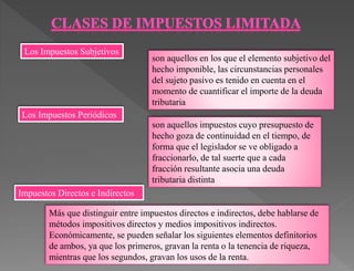 son aquellos en los que el elemento subjetivo del
hecho imponible, las circunstancias personales
del sujeto pasivo es tenido en cuenta en el
momento de cuantificar el importe de la deuda
tributaria
son aquellos impuestos cuyo presupuesto de
hecho goza de continuidad en el tiempo, de
forma que el legislador se ve obligado a
fraccionarlo, de tal suerte que a cada
fracción resultante asocia una deuda
tributaria distinta
Más que distinguir entre impuestos directos e indirectos, debe hablarse de
métodos impositivos directos y medios impositivos indirectos.
Económicamente, se pueden señalar los siguientes elementos definitorios
de ambos, ya que los primeros, gravan la renta o la tenencia de riqueza,
mientras que los segundos, gravan los usos de la renta.
Los Impuestos Periódicos
Los Impuestos Subjetivos
Impuestos Directos e Indirectos
 