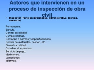 • Inspector (Función informativa, administrativa, técnica,
asesoría)
Permanente.
Ejecuta.
Control de calidad.
Cumple normas.
Conforme a normas y especificaciones.
Control de materiales, calidad, etc.
Garantiza calidad.
Coordina al supervisor.
Servicio de pago.
Mediciones.
Valuaciones.
Informes.
 
