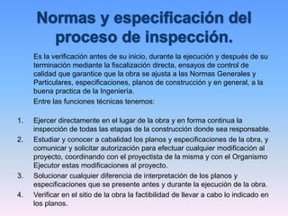 Es la verificación antes de su inicio, durante la ejecución y después de su
terminación mediante la fiscalización directa, ensayos de control de
calidad que garantice que la obra se ajusta a las Normas Generales y
Particulares, especificaciones, planos de construcción y en general, a la
buena practica de la Ingeniería.
Entre las funciones técnicas tenemos:
1. Ejercer directamente en el lugar de la obra y en forma continua la
inspección de todas las etapas de la construcción donde sea responsable.
2. Estudiar y conocer a cabalidad los planos y especificaciones de la obra, y
comunicar y solicitar autorización para efectuar cualquier modificación al
proyecto, coordinando con el proyectista de la misma y con el Organismo
Ejecutor estas modificaciones al proyecto.
3. Solucionar cualquier diferencia de interpretación de los planos y
especificaciones que se presente antes y durante la ejecución de la obra.
4. Verificar en el sitio de la obra la factibilidad de llevar a cabo lo indicado en
los planos.
 