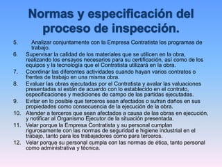 5. Analizar conjuntamente con la Empresa Contratista los programas de
trabajo.
6. Supervisar la calidad de los materiales que se utilicen en la obra,
realizando los ensayos necesarios para su certificación, así como de los
equipos y la tecnología que el Contratista utilizará en la obra.
7. Coordinar las diferentes actividades cuando hayan varios contratos o
frentes de trabajo en una misma obra.
8. Evaluar las obras ejecutadas por el Contratista y avalar las valuaciones
presentadas si están de acuerdo con lo establecido en el contrato,
especificaciones y mediciones de campo de las partidas ejecutadas.
9. Evitar en lo posible que terceros sean afectados o sufran daños en sus
propiedades como consecuencia de la ejecución de la obra.
10. Atender a terceros que sean afectados a causa de las obras en ejecución,
y notificar al Organismo Ejecutor de la situación presentada.
11. Velar porque la Empresa Contratista y su personal cumplan
rigurosamente con las normas de seguridad e higiene industrial en el
trabajo, tanto para los trabajadores como para terceros.
12. Velar porque su personal cumpla con las normas de ética, tanto personal
como administrativa y técnica.
 