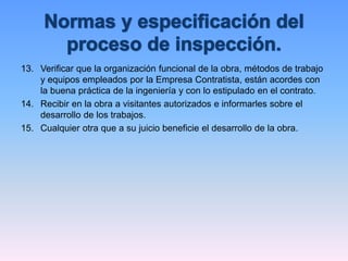 13. Verificar que la organización funcional de la obra, métodos de trabajo
y equipos empleados por la Empresa Contratista, están acordes con
la buena práctica de la ingeniería y con lo estipulado en el contrato.
14. Recibir en la obra a visitantes autorizados e informarles sobre el
desarrollo de los trabajos.
15. Cualquier otra que a su juicio beneficie el desarrollo de la obra.
 