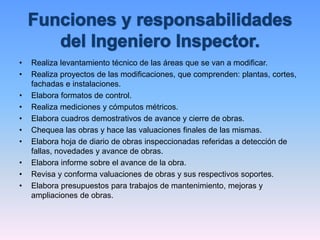 • Realiza levantamiento técnico de las áreas que se van a modificar.
• Realiza proyectos de las modificaciones, que comprenden: plantas, cortes,
fachadas e instalaciones.
• Elabora formatos de control.
• Realiza mediciones y cómputos métricos.
• Elabora cuadros demostrativos de avance y cierre de obras.
• Chequea las obras y hace las valuaciones finales de las mismas.
• Elabora hoja de diario de obras inspeccionadas referidas a detección de
fallas, novedades y avance de obras.
• Elabora informe sobre el avance de la obra.
• Revisa y conforma valuaciones de obras y sus respectivos soportes.
• Elabora presupuestos para trabajos de mantenimiento, mejoras y
ampliaciones de obras.
 