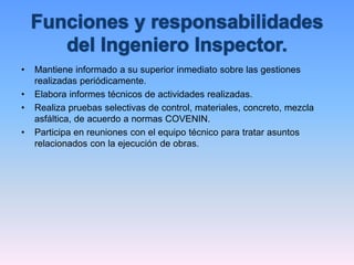 • Mantiene informado a su superior inmediato sobre las gestiones
realizadas periódicamente.
• Elabora informes técnicos de actividades realizadas.
• Realiza pruebas selectivas de control, materiales, concreto, mezcla
asfáltica, de acuerdo a normas COVENIN.
• Participa en reuniones con el equipo técnico para tratar asuntos
relacionados con la ejecución de obras.
 