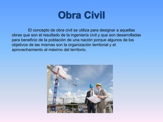 El concepto de obra civil se utiliza para designar a aquellas
obras que son el resultado de la ingeniería civil y que son desarrolladas
para beneficio de la población de una nación porque algunos de los
objetivos de las mismas son la organización territorial y el
aprovechamiento al máximo del territorio.
 