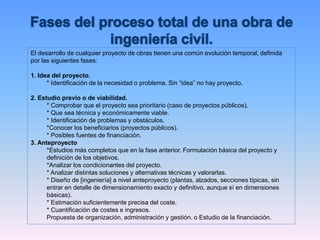 El desarrollo de cualquier proyecto de obras tienen una común evolución temporal, definida
por las siguientes fases:
1. Idea del proyecto.
* Identificación de la necesidad o problema. Sin “idea” no hay proyecto.
2. Estudio previo o de viabilidad.
* Comprobar que el proyecto sea prioritario (caso de proyectos públicos).
* Que sea técnica y económicamente viable.
* Identificación de problemas y obstáculos.
*Conocer los beneficiarios (proyectos públicos).
* Posibles fuentes de financiación.
3. Anteproyecto
*Estudios más completos que en la fase anterior. Formulación básica del proyecto y
definición de los objetivos.
*Analizar los condicionantes del proyecto.
* Analizar distintas soluciones y alternativas técnicas y valorarlas.
* Diseño de [ingeniería] a nivel anteproyecto (plantas, alzados, secciones típicas, sin
entrar en detalle de dimensionamiento exacto y definitivo, aunque sí en dimensiones
básicas).
* Estimación suficientemente precisa del coste.
* Cuantificación de costes e ingresos.
Propuesta de organización, administración y gestión. o Estudio de la financiación.
 