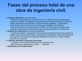 4. Proyecto informativo o proyecto básico
* Estudios más completos que en la fase anterior con definición precisa del proyecto.
Contienen el diseño, representación de las soluciones técnicas del proyecto, planos de
detalle, anejos técnicos justificativos, especificaciones detalladas, * programación
temporal de la ejecución del proyecto, presupuesto detallado, firma del autor.
* Este documento sirve para la exposición pública y por tanto según las alegaciones
recibidas y aceptadas se modifica dando lugar al proyecto definitivo de construcción
5. Proyecto de construcción o proyecto de ejecución
* Contienen el diseño, representación de las soluciones técnicas del proyecto, planos de
detalle, anejos técnicos justificativos, especificaciones detalladas, programación temporal
de la ejecución del proyecto, presupuesto detallado, firma del autor y visado colegial
(caso de ser necesario).
6. Licitación, dirección y ejecución de las obras
* Licitación o concurso para determinar quien ejecuta la obra.
* Ejecución obras, seguimiento y control, ….. recepción
7. Explotación de la infraestructura
 
