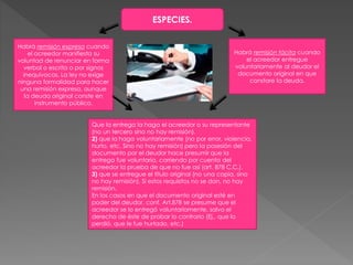 ESPECIES.
Habrá remisión expresa cuando
el acreedor manifiesta su
voluntad de renunciar en forma
verbal o escrita o por signos
inequívocos. La ley no exige
ninguna formalidad para hacer
una remisión expresa, aunque
la deuda original conste en
instrumento público.
Habrá remisión tácita cuando
el acreedor entregue
voluntariamente al deudor el
documento original en que
constare la deuda.
Que la entrega la haga el acreedor o su representante
(no un tercero sino no hay remisión).
2) que la haga voluntariamente (no por error, violencia,
hurto, etc. Sino no hay remisión) pero la posesión del
documento por el deudor hace presumir que la
entrega fue voluntaria, corriendo por cuenta del
acreedor la prueba de que no fue así (art. 878 C.C.).
3) que se entregue el título original (no una copia, sino
no hay remisión). Si estos requisitos no se dan, no hay
remisión.
En los casos en que el documento original esté en
poder del deudor, conf. Art.878 se presume que el
acreedor se lo entregó voluntariamente, salvo el
derecho de éste de probar lo contrario (Ej., que lo
perdió, que le fue hurtado, etc.)
 