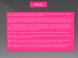 EFECTOS.
1º La extinción de la obligación es el efecto fundamental, pues al fin y al cabo la remisión no es más
que un modo voluntario de extinción de las obligaciones.
2º La remisión personal es la efectuada específicamente en atención a la persona del deudor, no
extiende en principio sus efectos más allá de la persona en cuyo favor se hizo, a menos que se trate de
remisión efectuada a un deudor principal, que aprovecha a los fiadores (artículo 1328 Código Civil).
3º En la remisión expresa a uno de los codeudores solidarios, el acreedor puede reservarse el
derecho de exigir totalmente el cumplimiento de las obligaciones a los demás codeudores solidarios.
Artículo 1.326. C.C La entrega voluntaria del Título original bajo documento privado, hecha por el
acreedor al deudor, es una prueba de liberación.
Artículo 1.327. C.C La entrega de la prenda no basta para hacer presumir la remisión de la deuda.
Artículo 1.328. C.C La remisión o quita concedida al deudor principal aprovecha a sus fiadores; pero la
otorgada a éstos no aprovecha a aquel.
Artículo 1.329. C.C La remisión hecha por el acreedor a uno de los fiadores sin consentimiento de los
demás, aprovecha a éstos por la parte de deuda de aquél a quien, se hizo la remisión.
Artículo 1.330. C.C En todo caso, lo que el acreedor haya recibido de un fiador para libertarlo de la
fianza, debe imputarse a la deuda en descargo del deudor principal y de los demás fiadores.
 