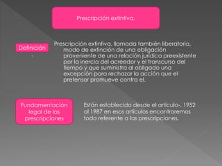 Prescripción extintiva.
Definición
.
Prescripción extintiva, llamada también liberatoria,
modo de extinción de una obligación
proveniente de una relación jurídica preexistente
por la inercia del acreedor y el transcurso del
tiempo y que suministra al obligado una
excepción para rechazar la acción que el
pretensor promueve contra el.
Fundamentación
legal de las
prescripciones
Están establecido desde el articulo-. 1952
al 1987 en esos artículos encontraremos
todo referente a las prescripciones.
 