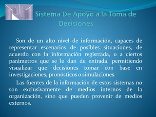 Son de un alto nivel de información, capaces de
representar escenarios de posibles situaciones, de
acuerdo con la información registrada, o a ciertos
parámetros que se le dan de entrada, permitiendo
visualizar que decisiones tomar con base en
investigaciones, pronósticos o simulaciones.
Las fuentes de la información de estos sistemas no
son exclusivamente de medios internos de la
organización, sino que pueden provenir de medios
externos.
 