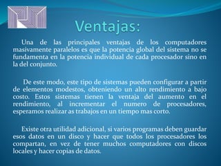 Una de las principales ventajas de los computadores
masivamente paralelos es que la potencia global del sistema no se
fundamenta en la potencia individual de cada procesador sino en
la del conjunto.
De este modo, este tipo de sistemas pueden configurar a partir
de elementos modestos, obteniendo un alto rendimiento a bajo
costo. Estos sistemas tienen la ventaja del aumento en el
rendimiento, al incrementar el numero de procesadores,
esperamos realizar as trabajos en un tiempo mas corto.
Existe otra utilidad adicional, si varios programas deben guardar
esos datos en un disco y hacer que todos los procesadores los
compartan, en vez de tener muchos computadores con discos
locales y hacer copias de datos.
 