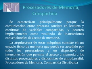Se caracterizan principalmente porque la
comunicación entre procesos consiste en lecturas y
escrituras de variables compartidas, y ocurren
implícitamente como resultado de instrucciones
convencionales de acceso de memoria.
La arquitectura de estas máquinas consiste en un
espacio físico de memoria que puede ser accedido por
todos los procesadores y un dispositivo de
interconexión que permite el acceso a memoria a los
distintos procesadores y dispositivos de entrada/salid.
Procesadores de Memoria, Compartida Distribuida
 