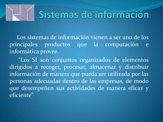 Los sistemas de información vienen a ser uno de los
principales productos que la computación e
informática provee.
“Los SI son conjuntos organizados de elementos
dirigidos a recoger, procesar, almacenar y distribuir
información de manera que pueda ser utilizada por las
personas adecuadas dentro de las empresas, de modo
que desempeñen sus actividades de manera eficaz y
eficiente”
 