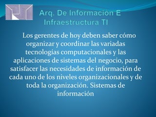 Los gerentes de hoy deben saber cómo
organizar y coordinar las variadas
tecnologías computacionales y las
aplicaciones de sistemas del negocio, para
satisfacer las necesidades de información de
cada uno de los niveles organizacionales y de
toda la organización. Sistemas de
información
 