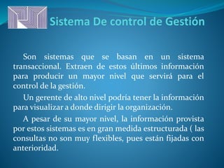 Son sistemas que se basan en un sistema
transaccional. Extraen de estos últimos información
para producir un mayor nivel que servirá para el
control de la gestión.
Un gerente de alto nivel podría tener la información
para visualizar a donde dirigir la organización.
A pesar de su mayor nivel, la información provista
por estos sistemas es en gran medida estructurada ( las
consultas no son muy flexibles, pues están fijadas con
anterioridad.
 