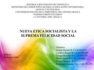 REPÚBLICA BOLIVARIANA DE VENEZUELA
MINISTERIO DEL PODER POPULAR PARA LA EDUCACIÓN UNIVERSITARIA,
CIENCIA Y TECNOLOGIA
UNIVERSIDAD POLITÉCNICA TERRITORIAL DEL ESTADO ARAGUA
“FEDERICO BRITO FIGUEROA”
LA VICTORIA. EDO. ARAGUA
NUEVA ETICA SOCIALISTA Y LA
SUPREMA FELICIDAD SOCIAL
Prof.(a):
Endoglan Vidal
Alumnos:
Arzola Hernán B. CI 26.855.672
Cardozo Raquel B. CI 26.166.849
Crespo Ronaldo B.CI 26.486.059
Flores María B.CI 26. 793.868
Flores Yhoendy B.CI.
Rodríguez Ernesto TM. CI 26.151.474
 