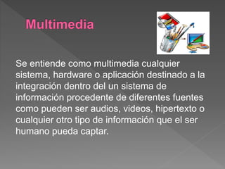Se entiende como multimedia cualquier
sistema, hardware o aplicación destinado a la
integración dentro del un sistema de
información procedente de diferentes fuentes
como pueden ser audios, videos, hipertexto o
cualquier otro tipo de información que el ser
humano pueda captar.
 