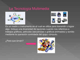 Es un medio o instrumento en el cual se utiliza para transmitir o lograr
algo. Incluye una diversidad de opciones cuando nos referimos a
trabajos gráficos, películas (secuencias o gráficos animados) y sonido
mediante la operación controlada del quipo cómputo.
¿Para que sirven?
 