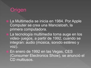  La Multimedia se inicia en 1984. Por Apple
Computer se crea una Mancistosh, la
primera computadora.
 La tecnología multimedia toma auge en los
video- juegos, a partir de 1992, cuando se
integran: audio (música, sonido estéreo y
voz).
 En enero de 1992 en las Vegas, CES
(Consumer Electronics Show), se anunció el
CD multiusos.
 