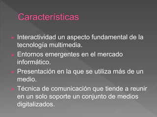  Interactividad un aspecto fundamental de la
tecnología multimedia.
 Entornos emergentes en el mercado
informático.
 Presentación en la que se utiliza más de un
medio.
 Técnica de comunicación que tiende a reunir
en un solo soporte un conjunto de medios
digitalizados.
 
