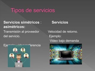Servicios simétricos : Servicios
asimétricos:
Transmisión al proveedor Velocidad de retorno.
del servicio. Ejemplo:
Video bajo demanda
Ejemplo: videoconferencia
 