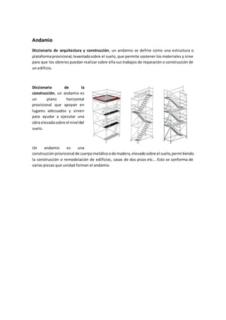 Andamio
Diccionario de arquitectura y construcción, un andamio se define como una estructura o
plataformaprovisional,levantadasobre el suelo, que permite sostener los materiales y sirve
para que los obreros puedan realizar sobre ella sus trabajos de reparación o construcción de
un edificio.
Diccionario de la
construcción, un andamio es
un plano horizontal
provisional que apoyan en
lugares adecuados y sirven
para ayudar a ejecutar una
obra elevadasobre el niveldel
suelo.
Un andamio es una
construcciónprovisional de cuerpometálicoode madera,elevadosobre el suelo,permitiendo
la construcción o remodelación de edificios, casas de dos pisos etc... Esto se conforma de
varias piezas que unidad forman el andamio
 
