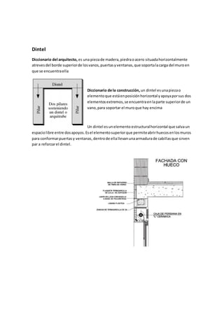 Dintel
Diccionario del arquitecto, es una piezade madera,piedraoacero situadahorizontalmente
atrevesdel borde superiorde losvanos,puertasyventanas,que soportalacarga del muroen
que se encuentraella
Diccionario de la construcción, un dintel esunapiezao
elementoque estáenposiciónhorizontal yapoyaporsus dos
elementosextremos,se encuentraenlaparte superiorde un
vano,para soportar el muroque hay encima
Un dintel esunelemento estructuralhorizontal que salvaun
espaciolibre entre dosapoyos.Esel elementosuperiorque permiteabrirhuecosenlosmuros
para conformarpuertasy ventanas,dentrode ellallevanunaarmadurade cabillasque sirven
par a reforzarel dintel.
 